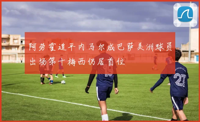 阿劳霍追平内马尔成巴萨美洲球员出场第十梅西仍居首位