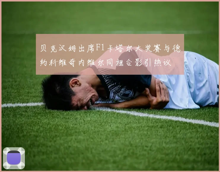 贝克汉姆出席F1卡塔尔大奖赛与德约科维奇内维尔同框合影引热议