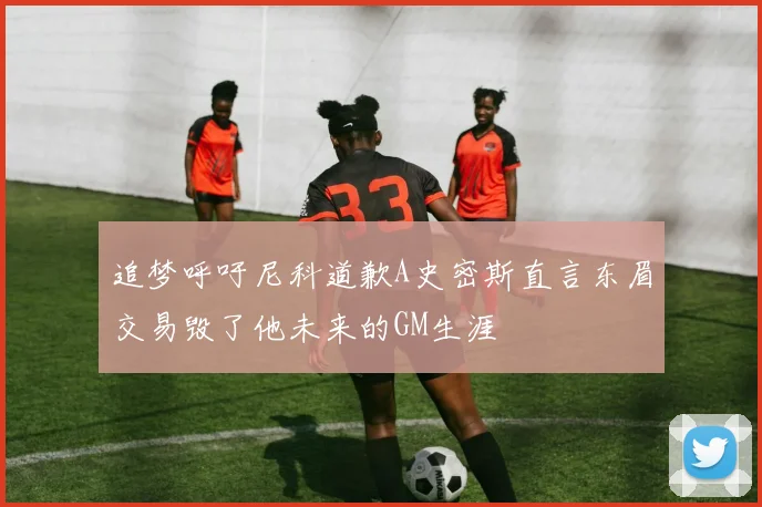 追梦呼吁尼科道歉A史密斯直言东眉交易毁了他未来的GM生涯