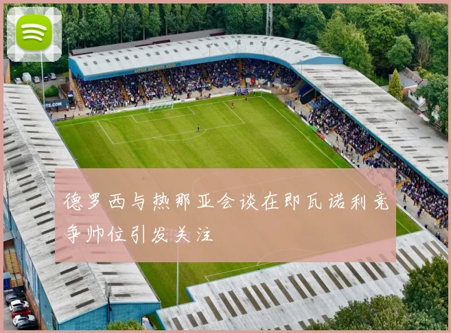 德罗西与热那亚会谈在即瓦诺利竞争帅位引发关注