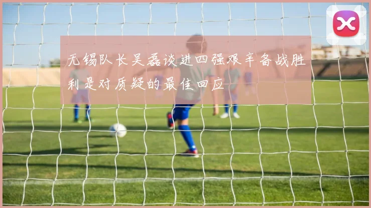 无锡队长吴磊谈进四强艰辛备战胜利是对质疑的最佳回应