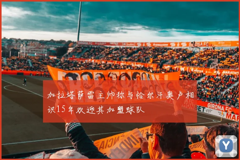 加拉塔萨雷主帅称与恰尔汗奥卢相识15年欢迎其加盟球队