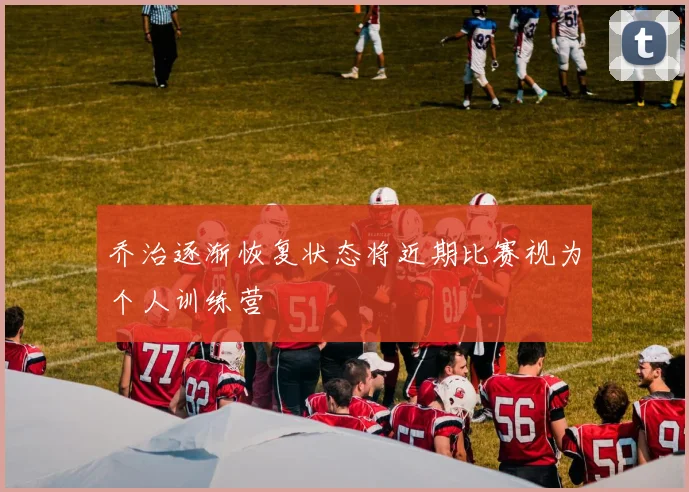 乔治逐渐恢复状态将近期比赛视为个人训练营