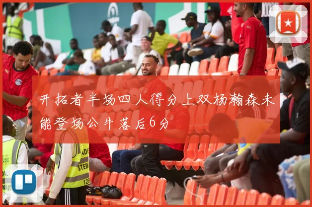 开拓者半场四人得分上双杨瀚森未能登场公牛落后6分
