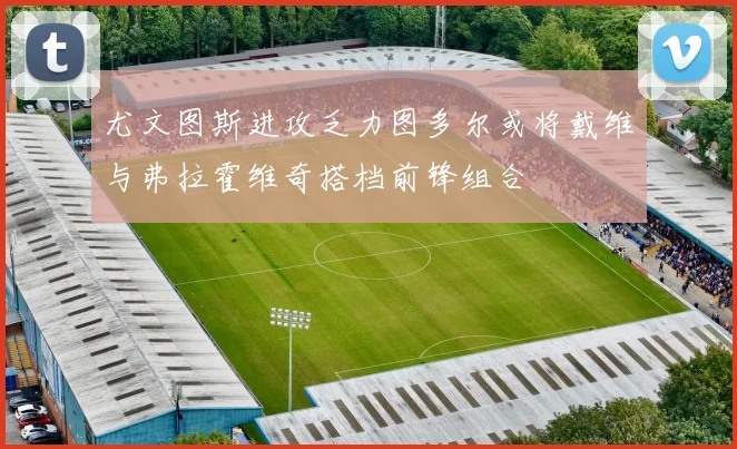 尤文图斯进攻乏力图多尔或将戴维与弗拉霍维奇搭档前锋组合