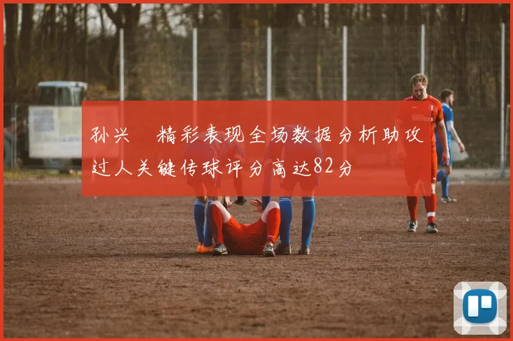 孙兴慜精彩表现全场数据分析助攻过人关键传球评分高达82分