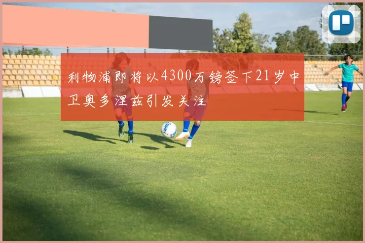 利物浦即将以4300万镑签下21岁中卫奥多涅兹引发关注