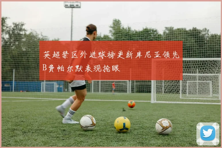 英超禁区外进球榜更新库尼亚领先B费帕尔默表现抢眼