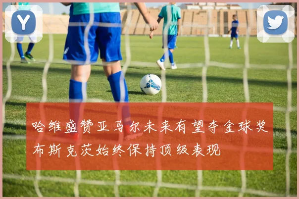 哈维盛赞亚马尔未来有望夺金球奖布斯克茨始终保持顶级表现