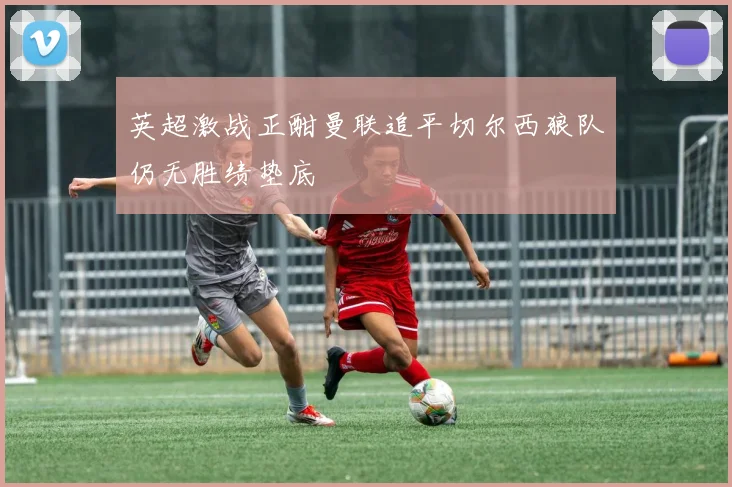 英超激战正酣曼联追平切尔西狼队仍无胜绩垫底