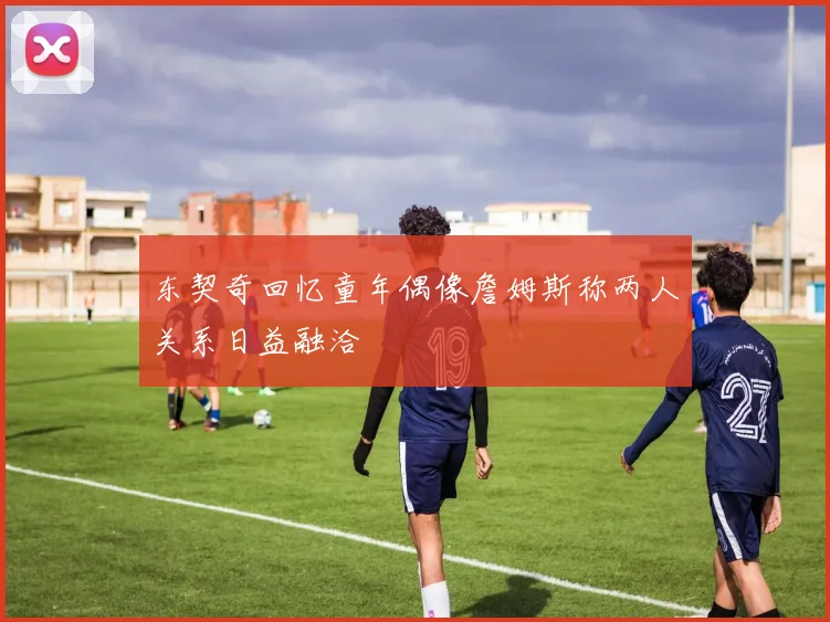 东契奇回忆童年偶像詹姆斯称两人关系日益融洽