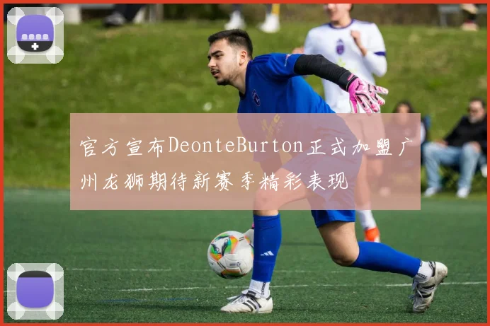 官方宣布DeonteBurton正式加盟广州龙狮期待新赛季精彩表现