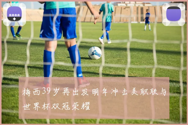 梅西39岁再出发明年冲击美职联与世界杯双冠荣耀