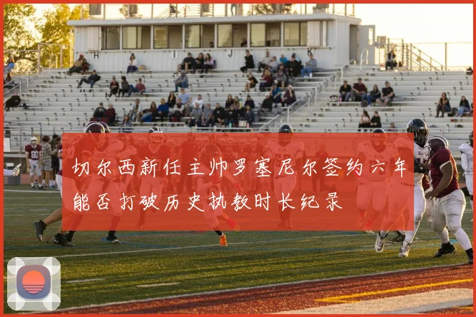 切尔西新任主帅罗塞尼尔签约六年能否打破历史执教时长纪录