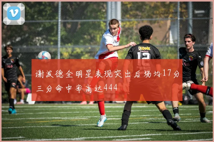 谢泼德全明星表现突出后场均17分三分命中率高达444