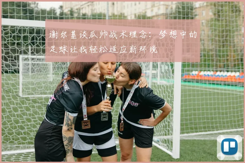 谢尔基谈瓜帅战术理念：梦想中的足球让我轻松适应新环境