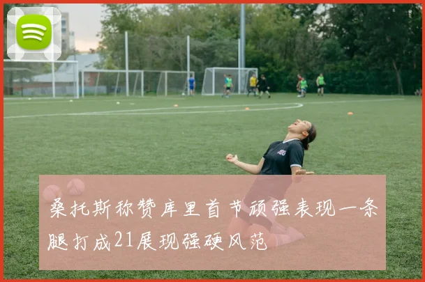 桑托斯称赞库里首节顽强表现一条腿打成21展现强硬风范