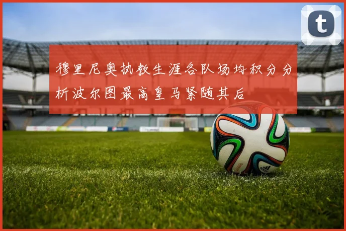 穆里尼奥执教生涯各队场均积分分析波尔图最高皇马紧随其后