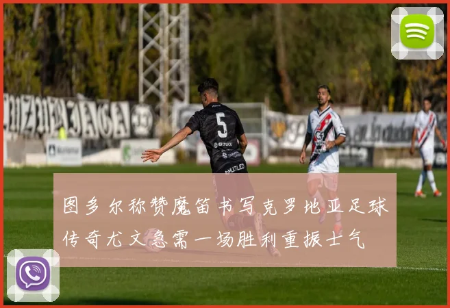 图多尔称赞魔笛书写克罗地亚足球传奇尤文急需一场胜利重振士气