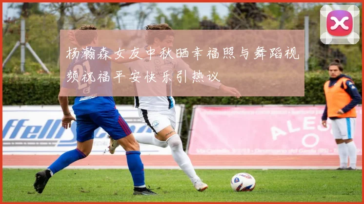 杨瀚森女友中秋晒幸福照与舞蹈视频祝福平安快乐引热议