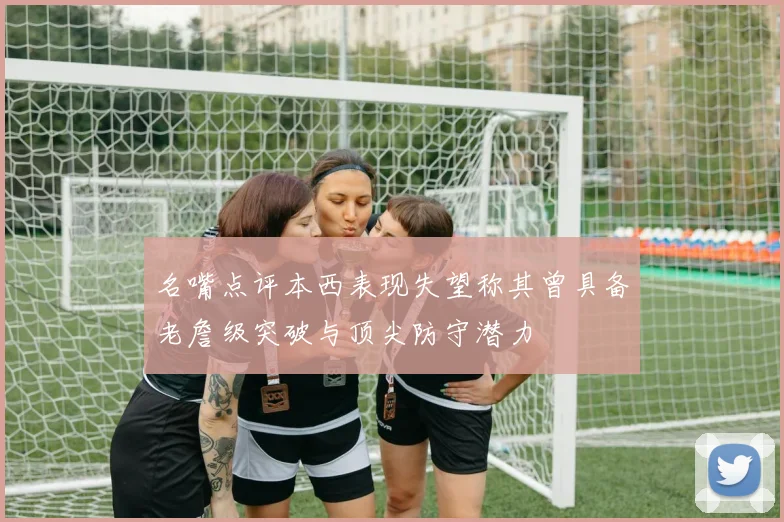 名嘴点评本西表现失望称其曾具备老詹级突破与顶尖防守潜力