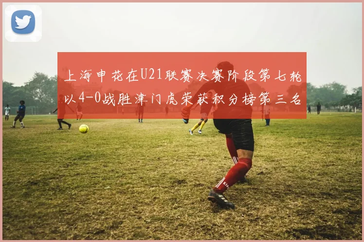上海申花在U21联赛决赛阶段第七轮以4-0战胜津门虎荣获积分榜第三名